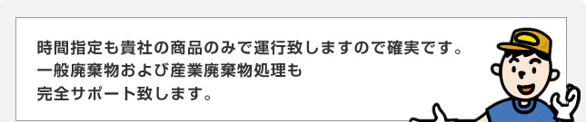 時間指定も貴社の商品のみで運行致しますので確実です。　一般廃棄物および産業廃棄物処理も完全サポート致します。