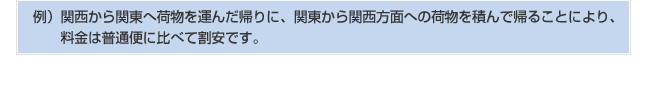 例：関西から関東へ荷物を運んだ帰りに、関東から関西方面への荷物を積んで帰ることにより、料金は普通便に比べて割安です。