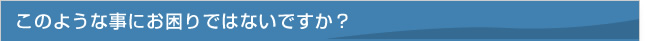 このような事にお困りではないですか？