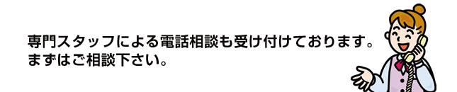 専門スタッフによる電話相談も受け付けております。まずはご相談下さい。