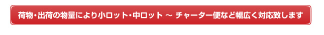 荷物・出荷の物量により小ロット・中ロット～チャーター便など幅広く対応致します