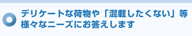 デリケートな荷物や「混載したくない」等様々なニーズにお答えします