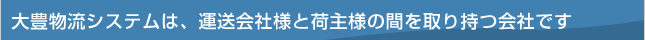 大豊物流システムは、運送会社様と荷主様の間を取り持つ会社です