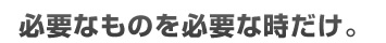必要なものを必要な時だけ。