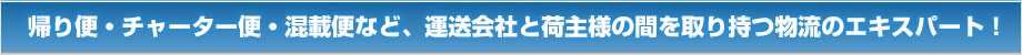 帰り便・チャーター便・混載便など、運送会社と荷主様の間を取り持つ物流のエキスパート！