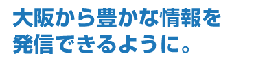 大阪から豊かな情報を発信できるように。