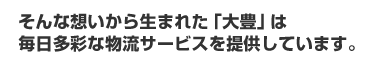 そんな想いから生まれた「大豊」は毎日多彩な物流サービスを提供しています。