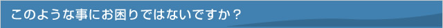 このような事にお困りではないですか？